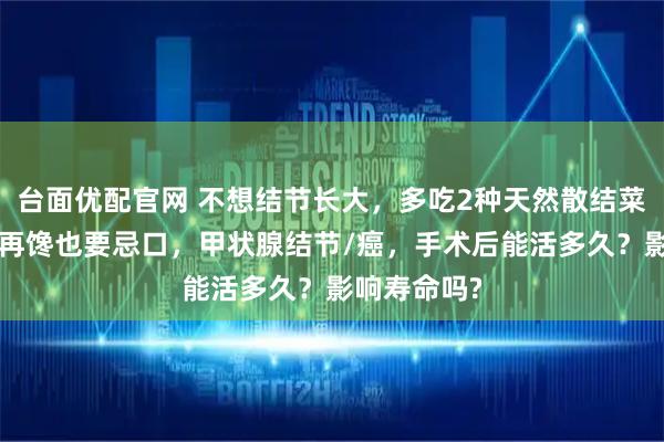 台面优配官网 不想结节长大，多吃2种天然散结菜，5类食物再馋也要忌口，甲状腺结节/癌，手术后能活多久？影响寿命吗?