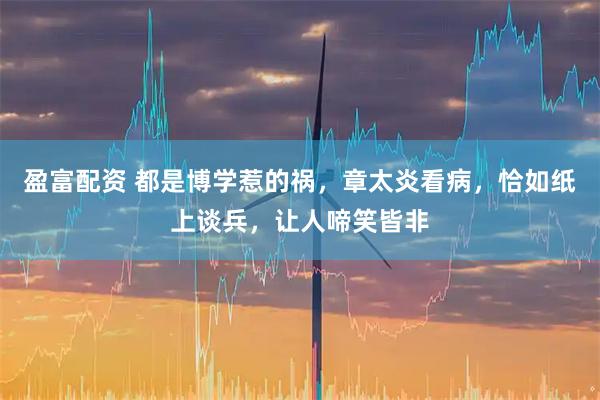 盈富配资 都是博学惹的祸,章太炎看病,恰如纸上谈兵,让人啼笑皆非