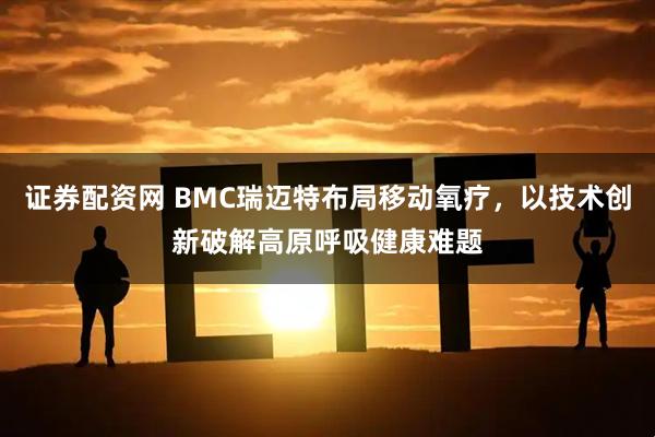 证券配资网 BMC瑞迈特布局移动氧疗，以技术创新破解高原呼吸健康难题