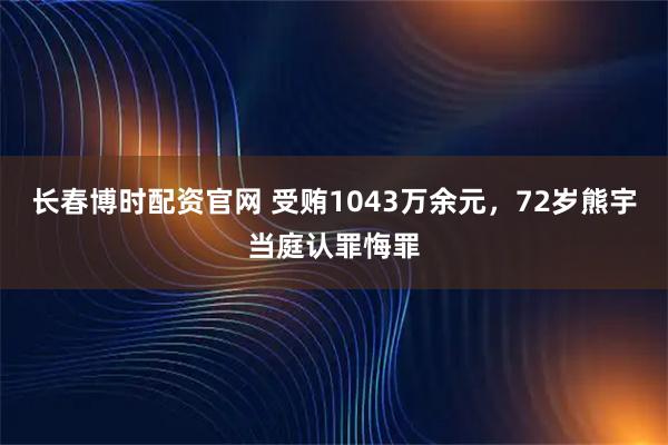 长春博时配资官网 受贿1043万余元，72岁熊宇当庭认罪悔罪