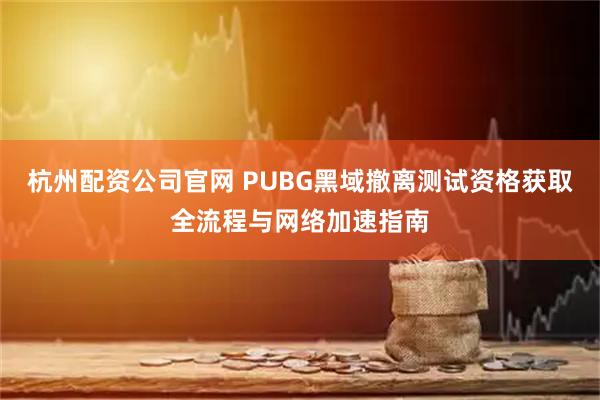 杭州配资公司官网 PUBG黑域撤离测试资格获取全流程与网络加速指南