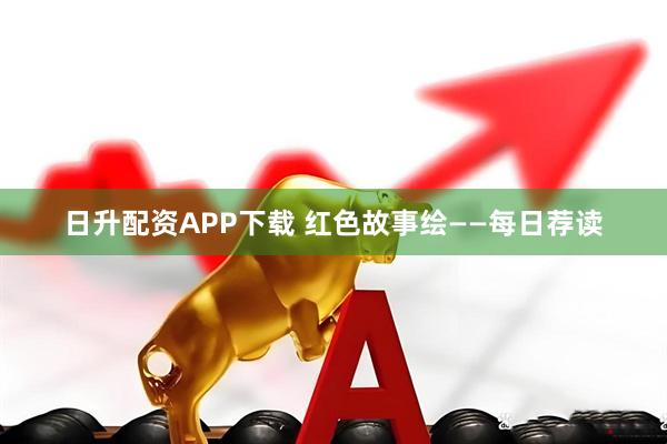 日升配资APP下载 红色故事绘——每日荐读
