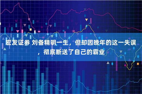 宏发证券 刘备精明一生，但却因晚年的这一失误，彻底断送了自己的霸业