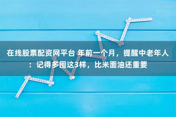 在线股票配资网平台 年前一个月，提醒中老年人：记得多囤这3样，比米面油还重要