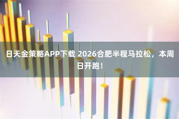 日天金策略APP下载 2026合肥半程马拉松,本周日开跑!