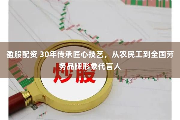 盈股配资 30年传承匠心技艺，从农民工到全国劳务品牌形象代言人