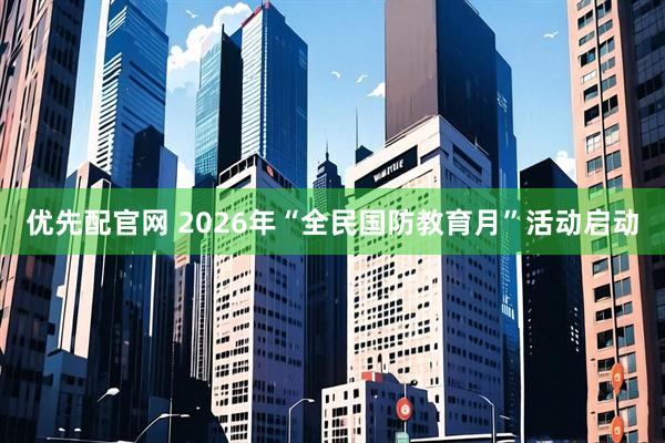 优先配官网 2026年“全民国防教育月”活动启动
