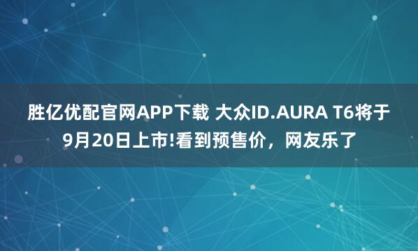 胜亿优配官网APP下载 大众ID.AURA T6将于9月20日上市!看到预售价，网友乐了