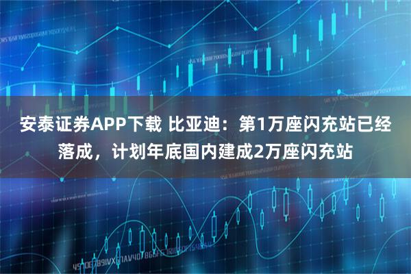 安泰证券APP下载 比亚迪：第1万座闪充站已经落成，计划年底国内建成2万座闪充站