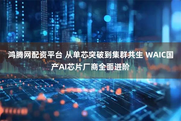 鸿腾网配资平台 从单芯突破到集群共生 WAIC国产AI芯片厂商全面进阶