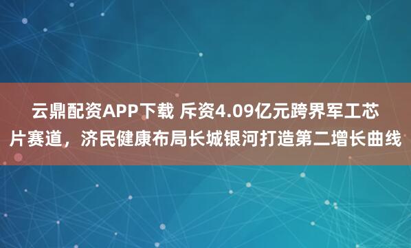 云鼎配资APP下载 斥资4.09亿元跨界军工芯片赛道，济民健康布局长城银河打造第二增长曲线